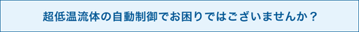 超低温流体の自動制御でお困りではございませんか？